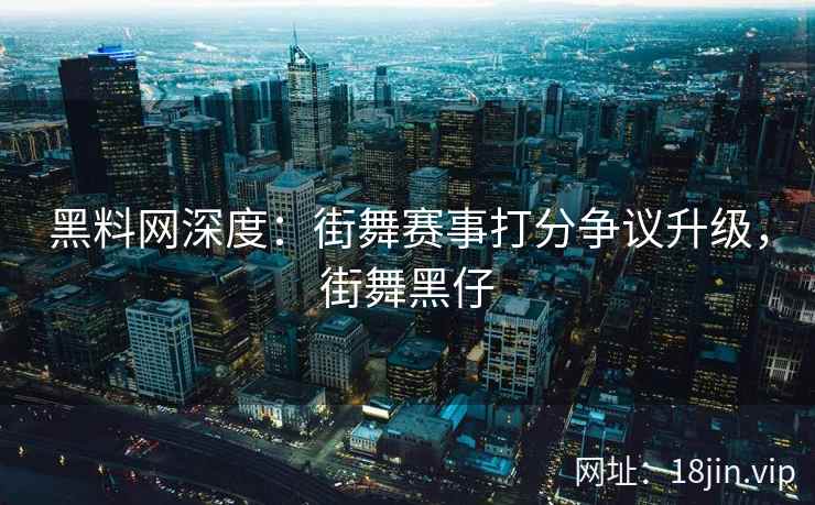 黑料网深度：街舞赛事打分争议升级，街舞黑仔