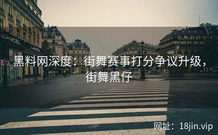 黑料网深度：街舞赛事打分争议升级，街舞黑仔