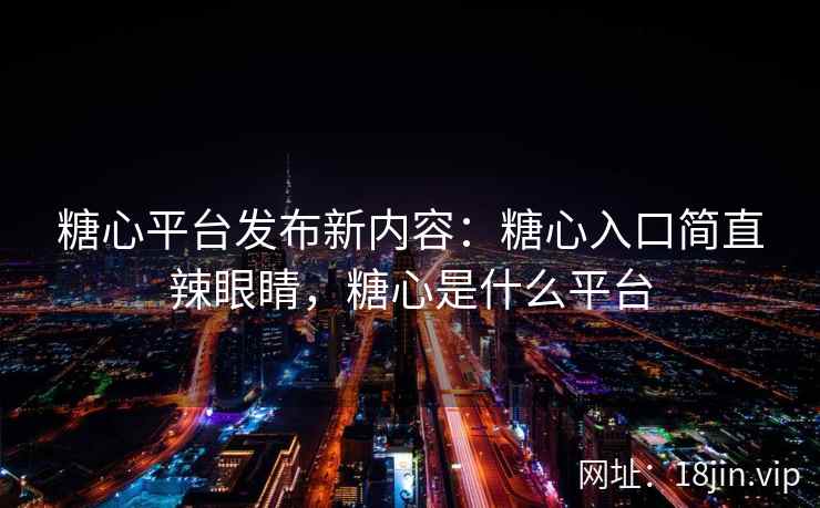 糖心平台发布新内容：糖心入口简直辣眼睛，糖心是什么平台