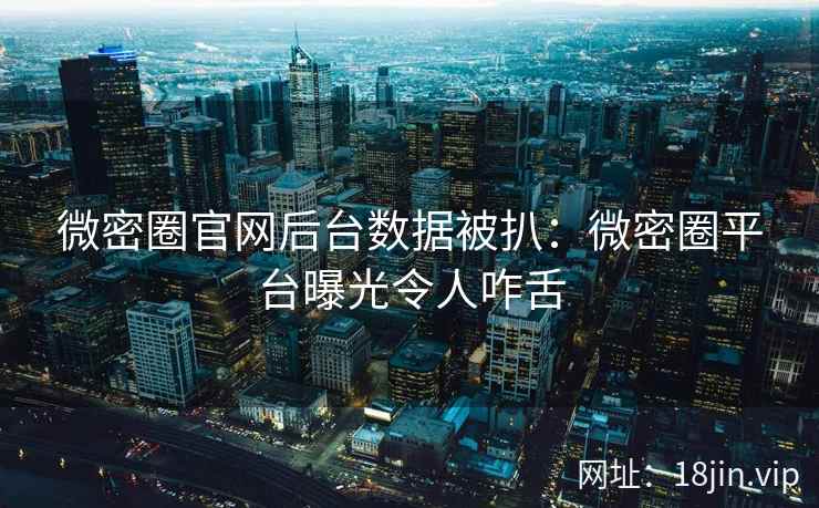 微密圈官网后台数据被扒：微密圈平台曝光令人咋舌