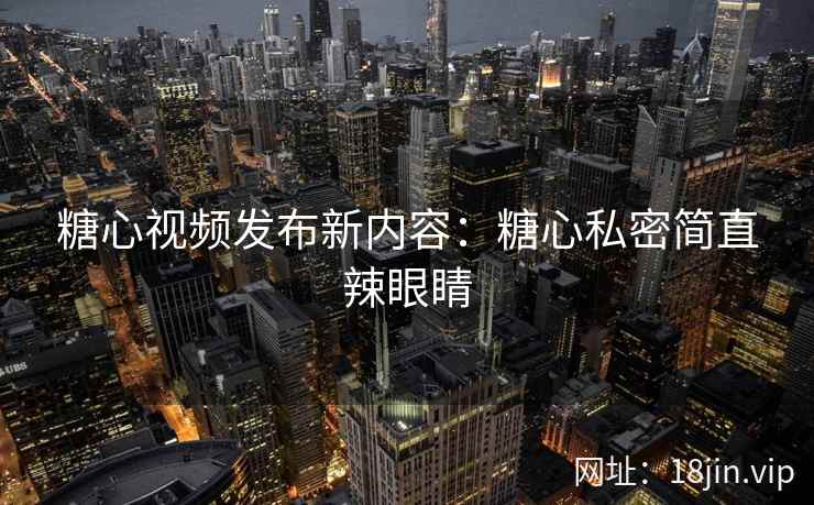 糖心视频发布新内容：糖心私密简直辣眼睛