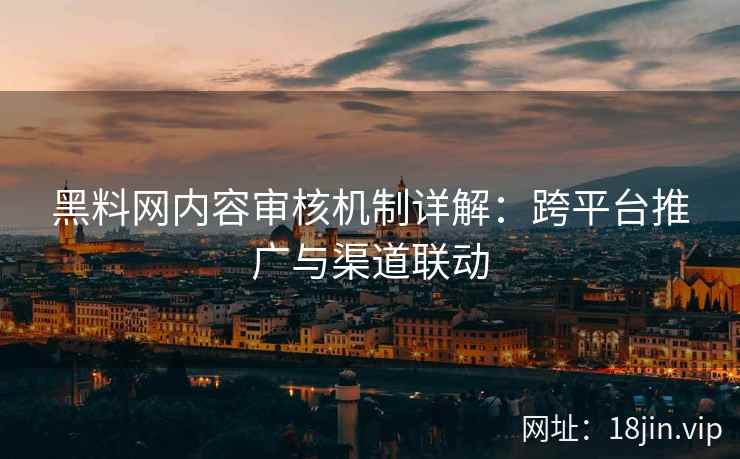 黑料网内容审核机制详解：跨平台推广与渠道联动