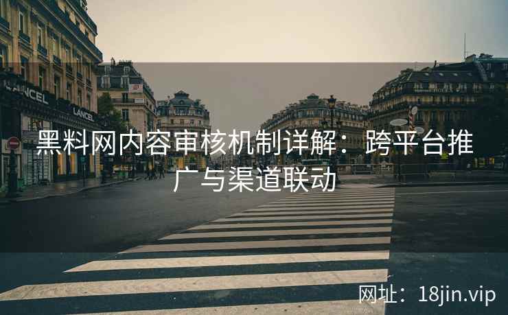黑料网内容审核机制详解：跨平台推广与渠道联动
