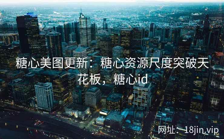 糖心美图更新：糖心资源尺度突破天花板，糖心id