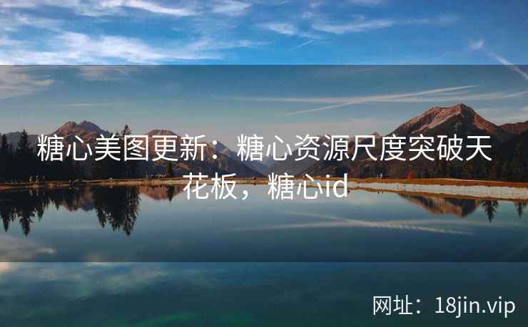 糖心美图更新：糖心资源尺度突破天花板，糖心id