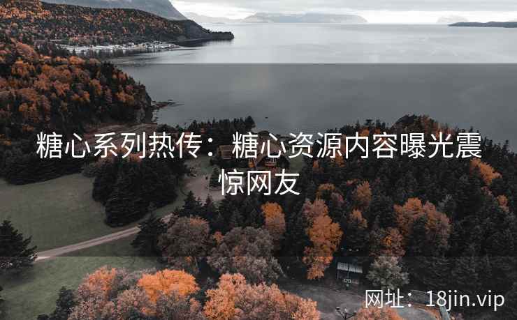 糖心系列热传：糖心资源内容曝光震惊网友