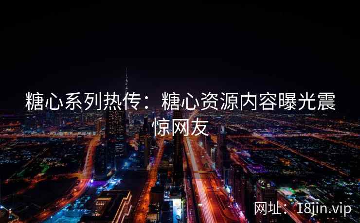 糖心系列热传：糖心资源内容曝光震惊网友