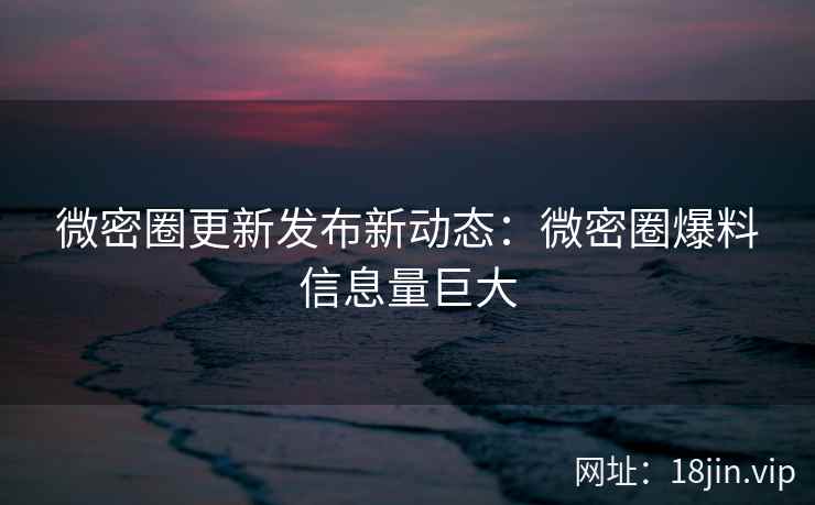 微密圈更新发布新动态：微密圈爆料信息量巨大