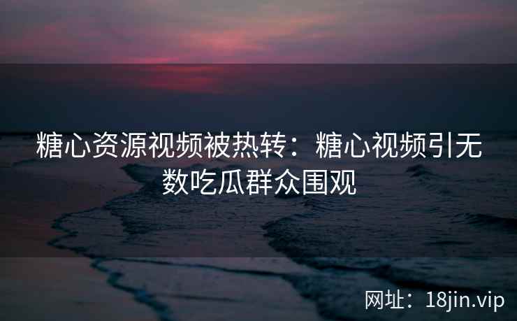 糖心资源视频被热转：糖心视频引无数吃瓜群众围观