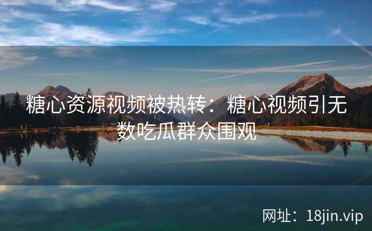 糖心资源视频被热转：糖心视频引无数吃瓜群众围观