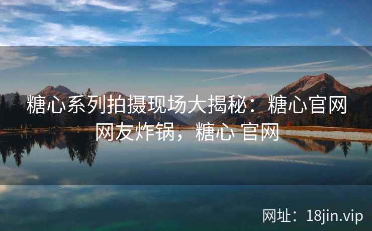 糖心系列拍摄现场大揭秘：糖心官网网友炸锅，糖心 官网