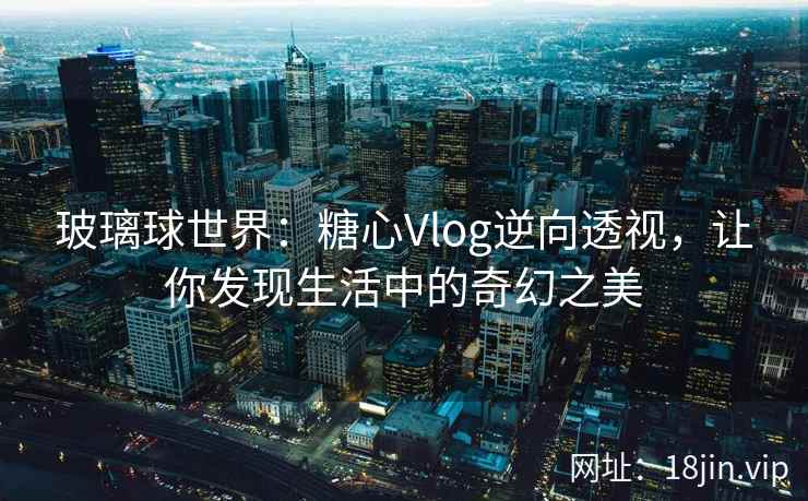 玻璃球世界：糖心Vlog逆向透视，让你发现生活中的奇幻之美