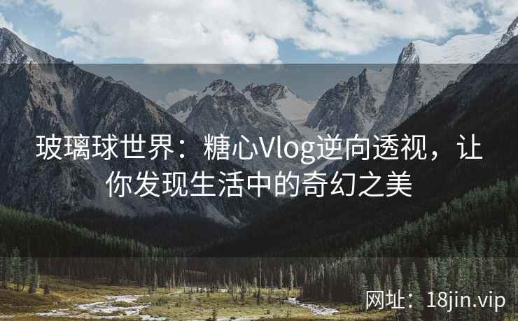 玻璃球世界：糖心Vlog逆向透视，让你发现生活中的奇幻之美