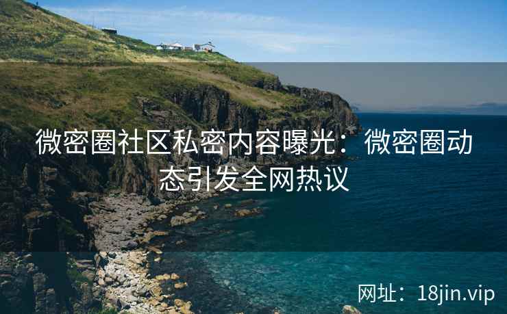 微密圈社区私密内容曝光：微密圈动态引发全网热议