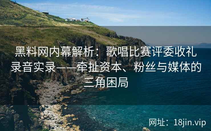 黑料网内幕解析：歌唱比赛评委收礼录音实录——牵扯资本、粉丝与媒体的三角困局