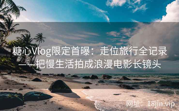 糖心Vlog限定首曝：走位旅行全记录——把慢生活拍成浪漫电影长镜头
