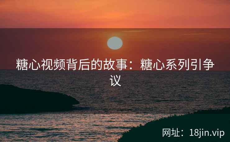 糖心视频背后的故事：糖心系列引争议