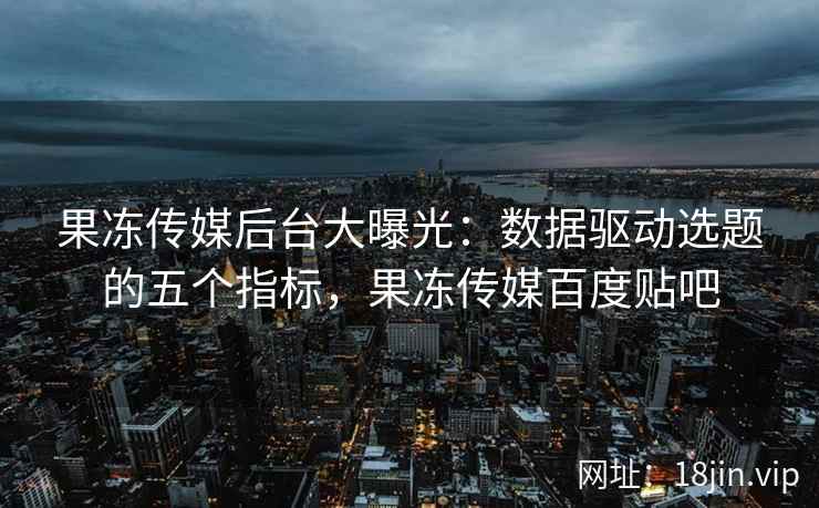 果冻传媒后台大曝光：数据驱动选题的五个指标，果冻传媒百度贴吧