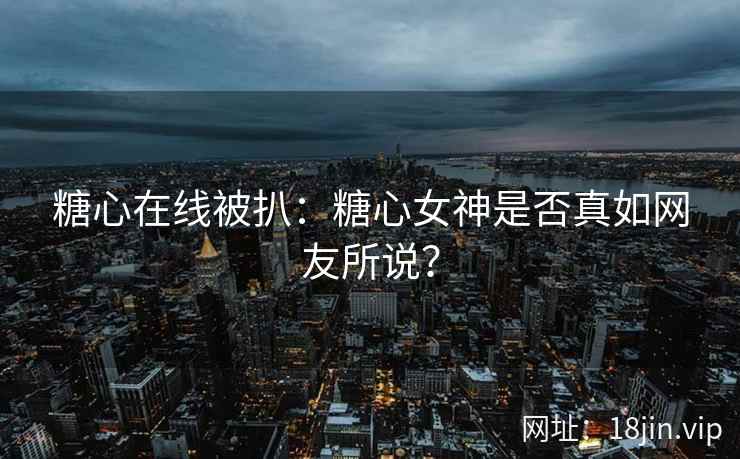 糖心在线被扒：糖心女神是否真如网友所说？