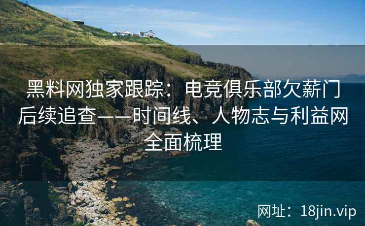 黑料网独家跟踪：电竞俱乐部欠薪门后续追查——时间线、人物志与利益网全面梳理