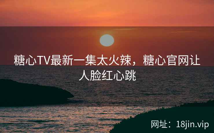 糖心TV最新一集太火辣，糖心官网让人脸红心跳