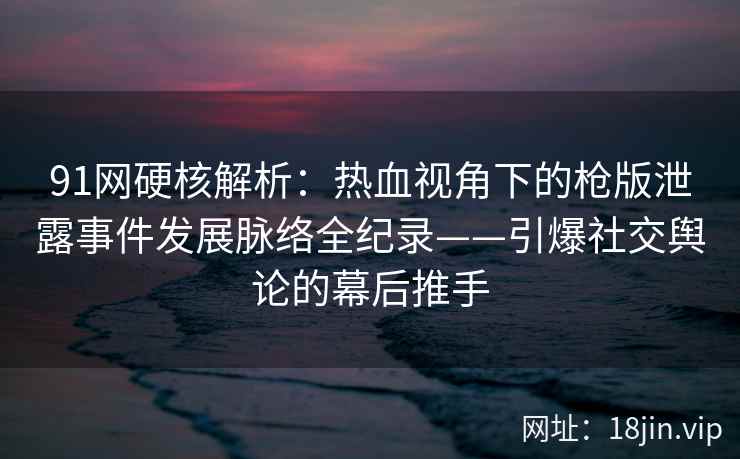 91网硬核解析：热血视角下的枪版泄露事件发展脉络全纪录——引爆社交舆论的幕后推手