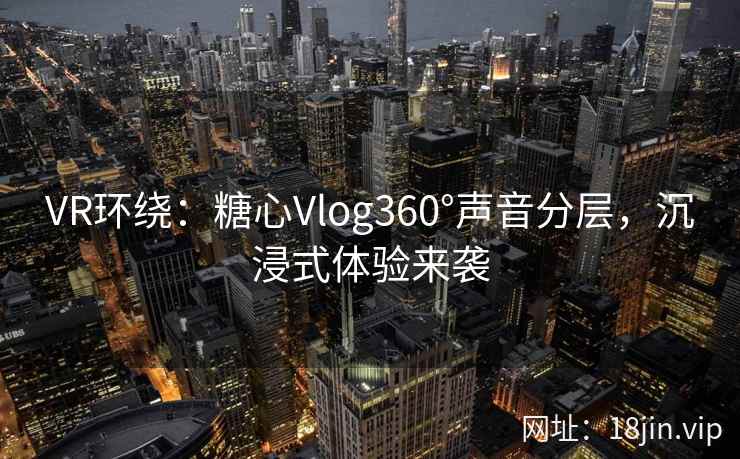 VR环绕：糖心Vlog360°声音分层，沉浸式体验来袭