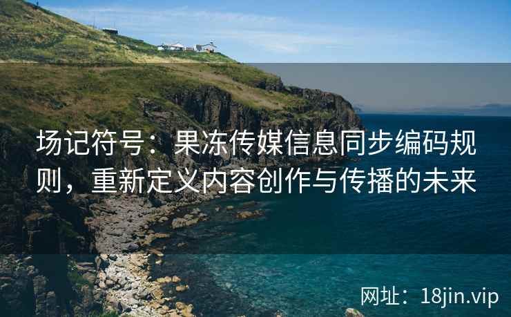 场记符号：果冻传媒信息同步编码规则，重新定义内容创作与传播的未来
