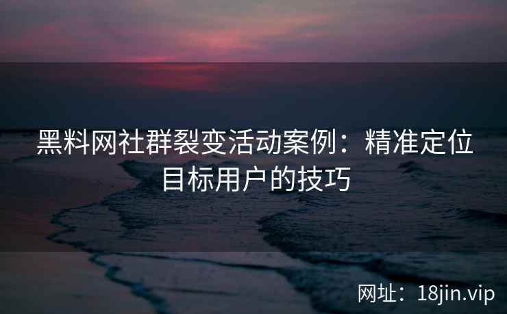 黑料网社群裂变活动案例：精准定位目标用户的技巧