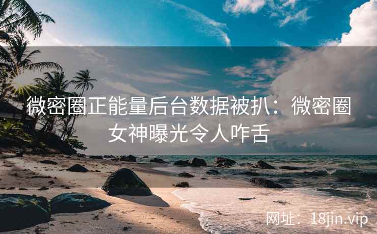 微密圈正能量后台数据被扒：微密圈女神曝光令人咋舌