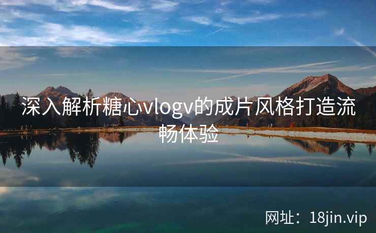 深入解析糖心vlogv的成片风格打造流畅体验