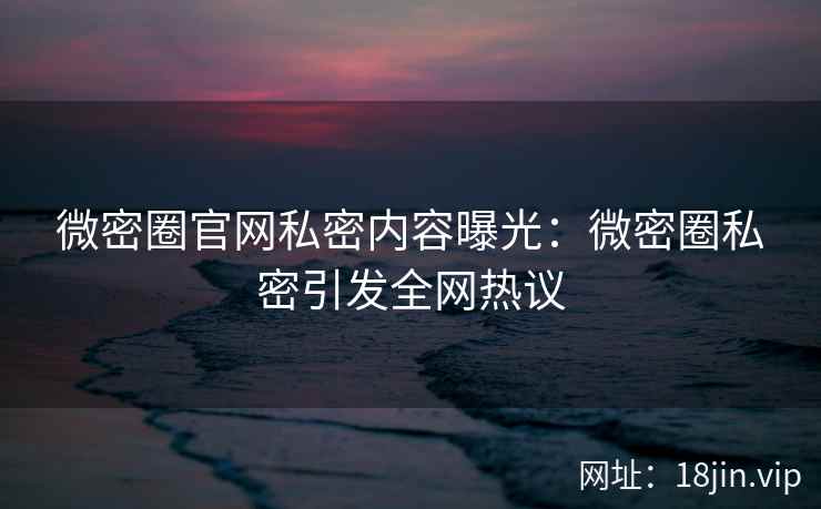 微密圈官网私密内容曝光：微密圈私密引发全网热议
