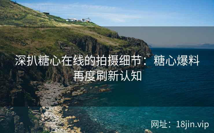 深扒糖心在线的拍摄细节：糖心爆料再度刷新认知