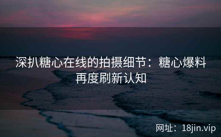 深扒糖心在线的拍摄细节：糖心爆料再度刷新认知
