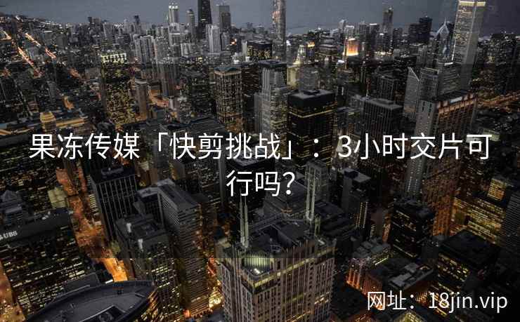 果冻传媒「快剪挑战」：3小时交片可行吗？