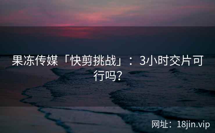 果冻传媒「快剪挑战」：3小时交片可行吗？