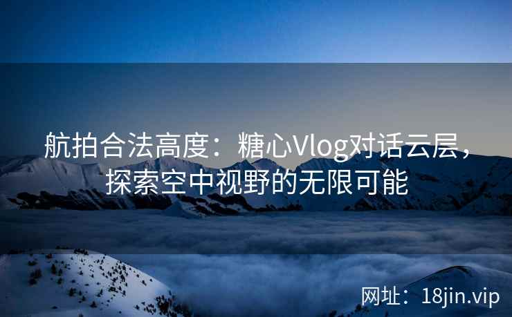 航拍合法高度：糖心Vlog对话云层，探索空中视野的无限可能