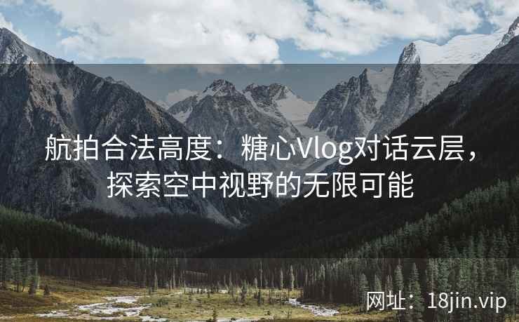 航拍合法高度：糖心Vlog对话云层，探索空中视野的无限可能