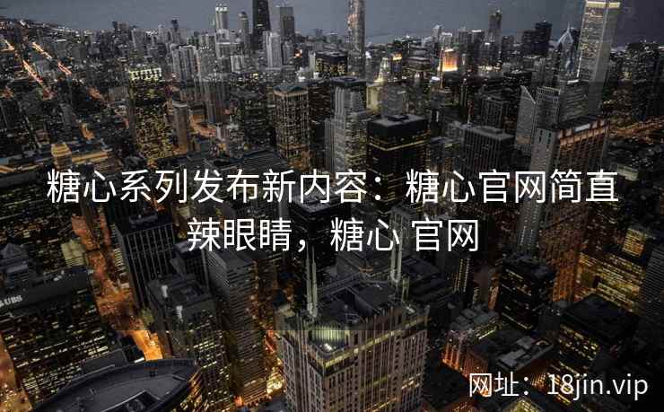 糖心系列发布新内容：糖心官网简直辣眼睛，糖心 官网