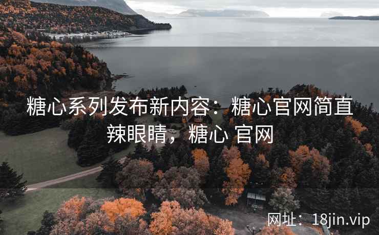 糖心系列发布新内容：糖心官网简直辣眼睛，糖心 官网