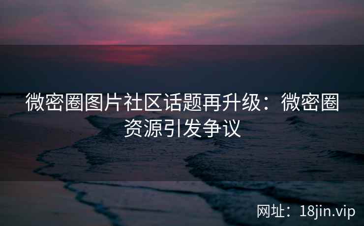 微密圈图片社区话题再升级：微密圈资源引发争议
