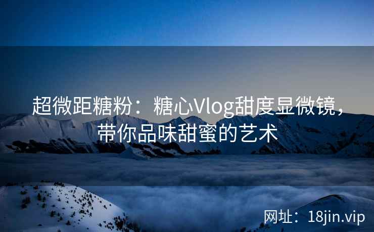 超微距糖粉：糖心Vlog甜度显微镜，带你品味甜蜜的艺术