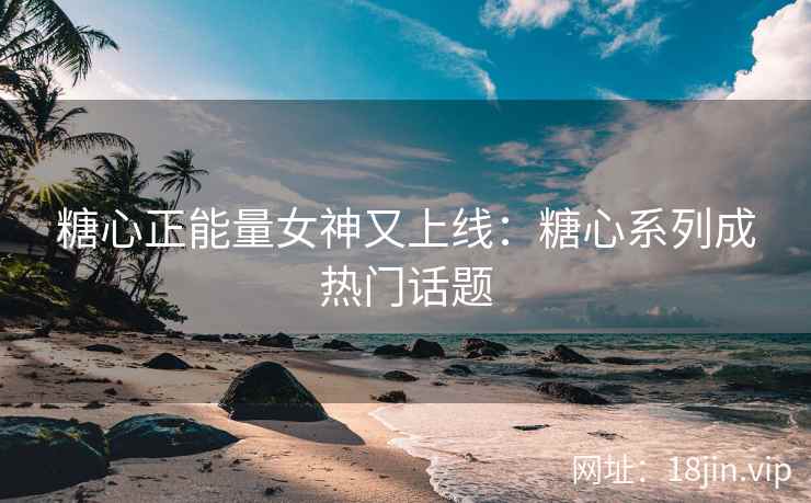 糖心正能量女神又上线：糖心系列成热门话题