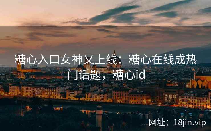 糖心入口女神又上线：糖心在线成热门话题，糖心id