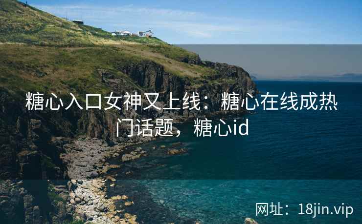 糖心入口女神又上线：糖心在线成热门话题，糖心id