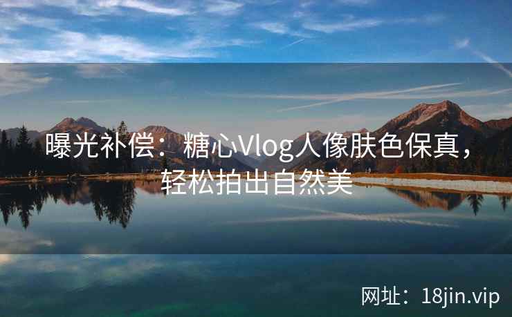曝光补偿：糖心Vlog人像肤色保真，轻松拍出自然美