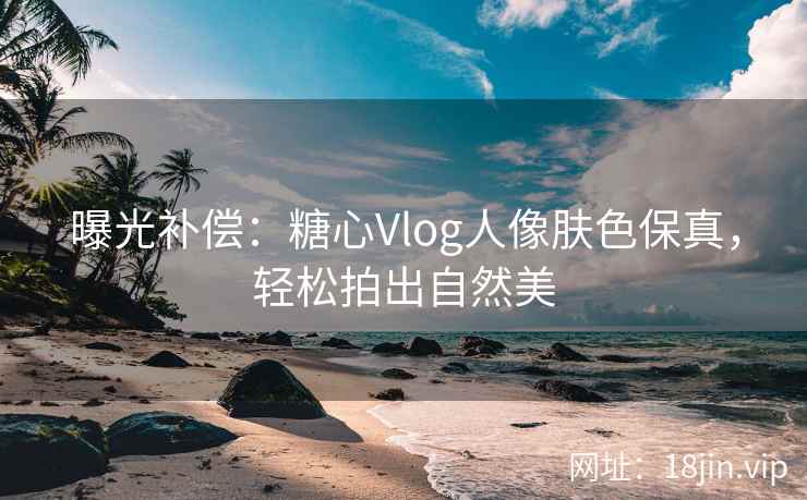 曝光补偿：糖心Vlog人像肤色保真，轻松拍出自然美