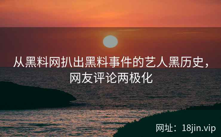 从黑料网扒出黑料事件的艺人黑历史，网友评论两极化