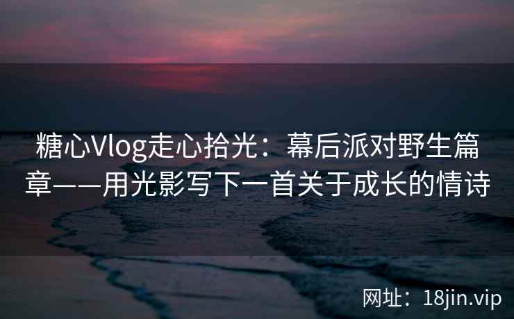 糖心Vlog走心拾光：幕后派对野生篇章——用光影写下一首关于成长的情诗