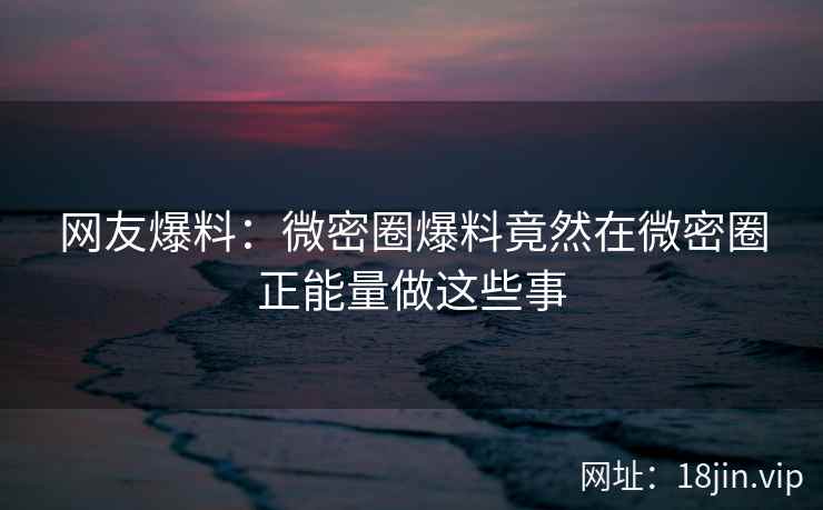 网友爆料：微密圈爆料竟然在微密圈正能量做这些事